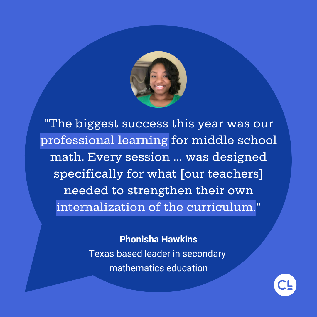 “The biggest success this year was our professional learning for middle school math. Every session ... was designed specifically for what [our teachers] needed to strengthen their own internalization of the curriculum.” Phonisha Hawkins